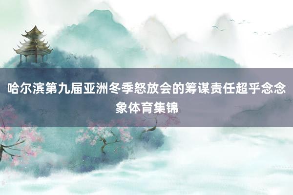 哈尔滨第九届亚洲冬季怒放会的筹谋责任超乎念念象体育集锦
