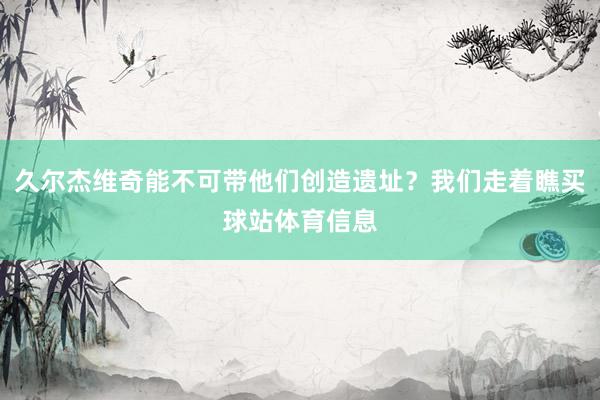 久尔杰维奇能不可带他们创造遗址？我们走着瞧买球站体育信息