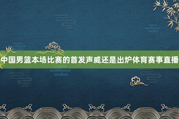 中国男篮本场比赛的首发声威还是出炉体育赛事直播