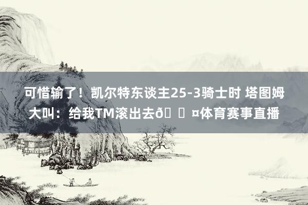 可惜输了！凯尔特东谈主25-3骑士时 塔图姆大叫：给我TM滚出去😤体育赛事直播