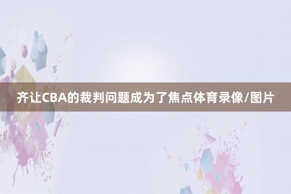 齐让CBA的裁判问题成为了焦点体育录像/图片