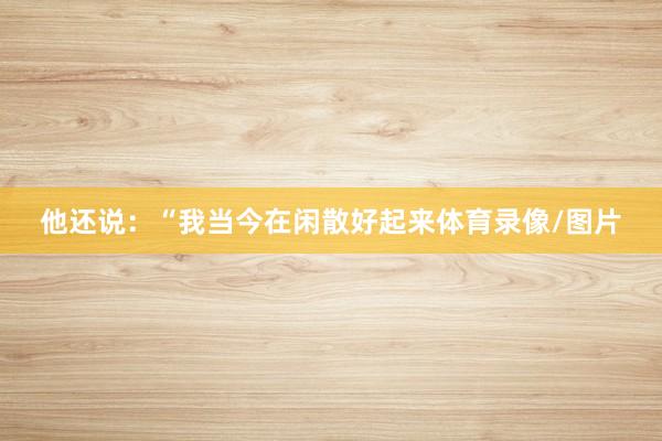 他还说：“我当今在闲散好起来体育录像/图片