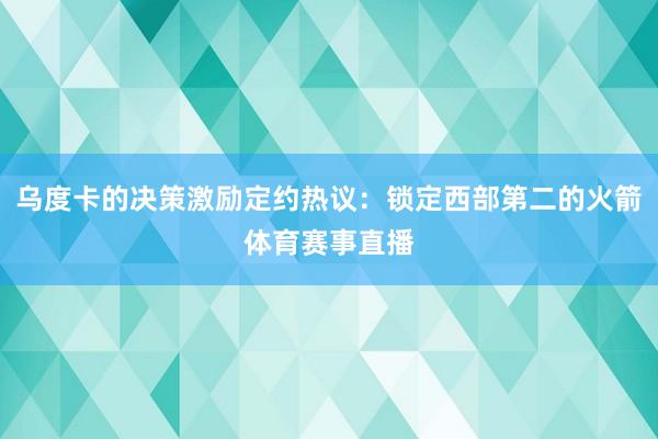 乌度卡的决策激励定约热议:锁定西部第二的火箭体育赛事直播