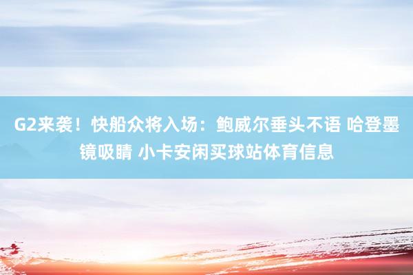 G2来袭！快船众将入场：鲍威尔垂头不语 哈登墨镜吸睛 小卡安闲买球站体育信息
