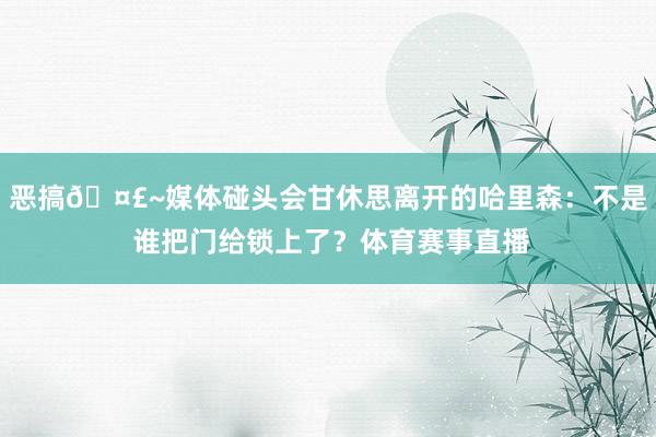 恶搞🤣~媒体碰头会甘休思离开的哈里森:不是 谁把门给锁上了?体育赛事直播