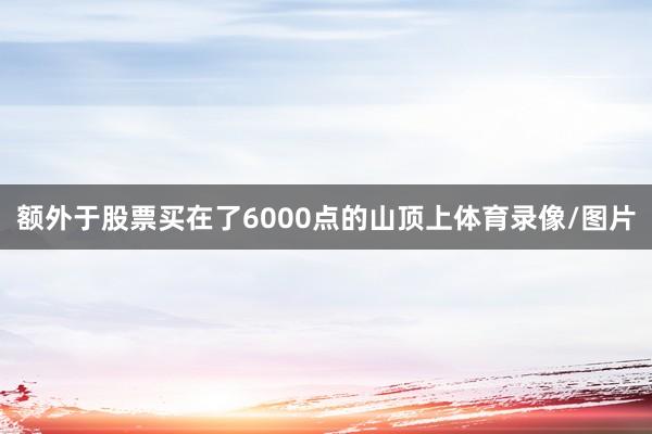额外于股票买在了6000点的山顶上体育录像/图片