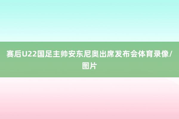 赛后U22国足主帅安东尼奥出席发布会体育录像/图片
