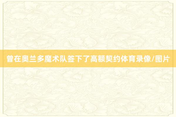 曾在奥兰多魔术队签下了高额契约体育录像/图片