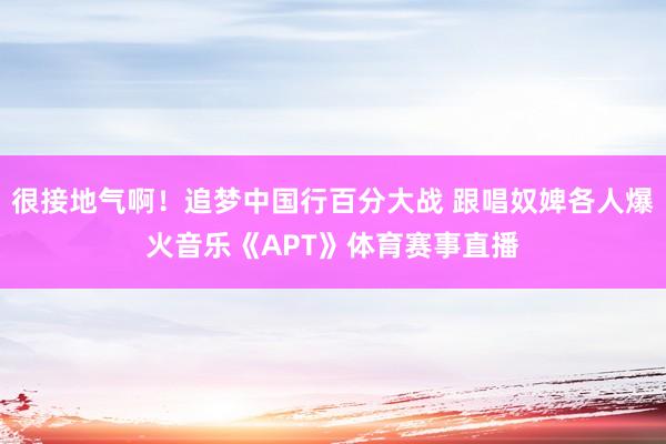 很接地气啊！追梦中国行百分大战 跟唱奴婢各人爆火音乐《APT》体育赛事直播