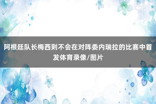 阿根廷队长梅西则不会在对阵委内瑞拉的比赛中首发体育录像/图片