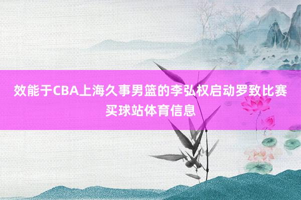 效能于CBA上海久事男篮的李弘权启动罗致比赛买球站体育信息