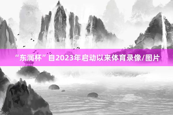 “东润杯”自2023年启动以来体育录像/图片