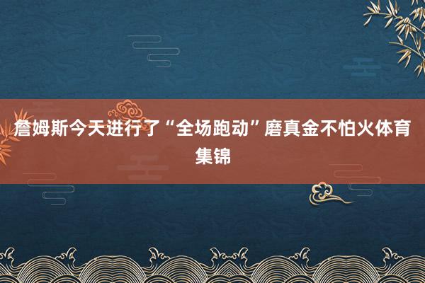 詹姆斯今天进行了“全场跑动”磨真金不怕火体育集锦