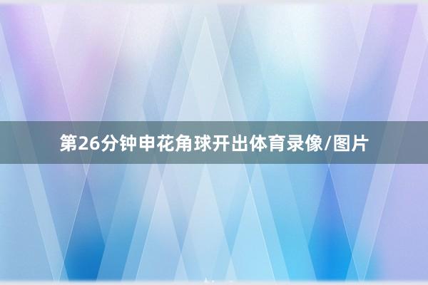 第26分钟申花角球开出体育录像/图片