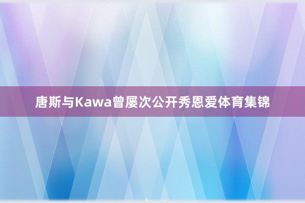 唐斯与Kawa曾屡次公开秀恩爱体育集锦