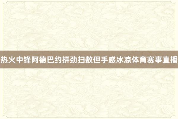 热火中锋阿德巴约拼劲扫数但手感冰凉体育赛事直播