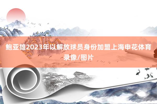 鲍亚雄2023年以解放球员身份加盟上海申花体育录像/图片