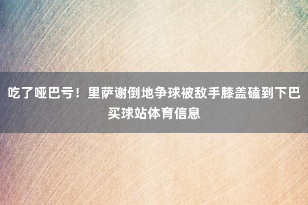 吃了哑巴亏!里萨谢倒地争球被敌手膝盖磕到下巴买球站体育信息