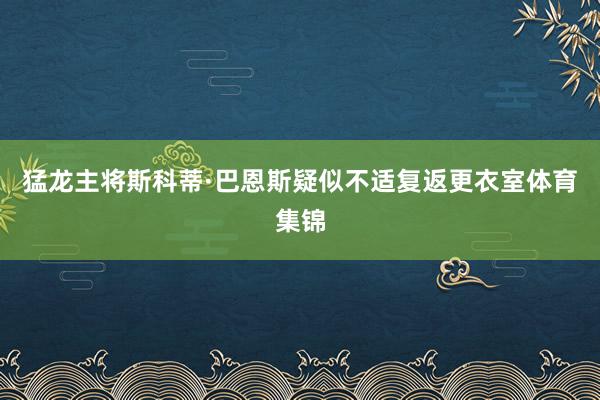 猛龙主将斯科蒂·巴恩斯疑似不适复返更衣室体育集锦