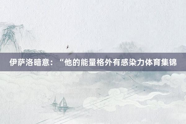 伊萨洛暗意：“他的能量格外有感染力体育集锦