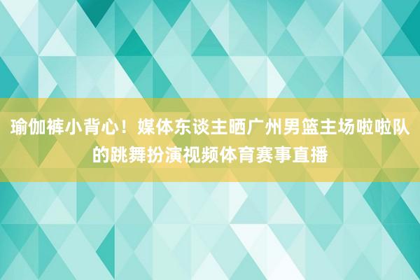 瑜伽裤小背心！媒体东谈主晒广州男篮主场啦啦队的跳舞扮演视频体育赛事直播