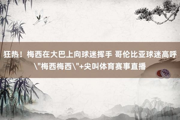 狂热！梅西在大巴上向球迷挥手 哥伦比亚球迷高呼