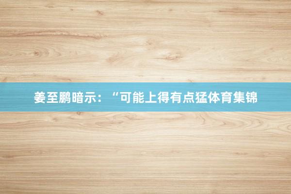 姜至鹏暗示：“可能上得有点猛体育集锦