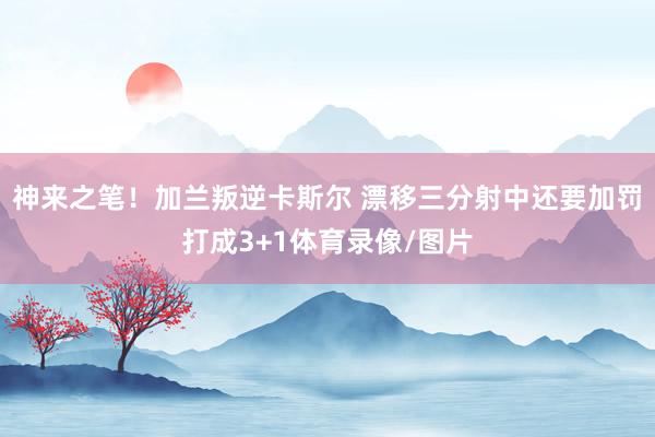 神来之笔！加兰叛逆卡斯尔 漂移三分射中还要加罚打成3+1体育录像/图片