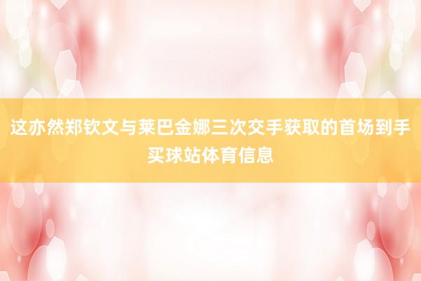 这亦然郑钦文与莱巴金娜三次交手获取的首场到手买球站体育信息