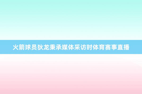 火箭球员狄龙秉承媒体采访时体育赛事直播