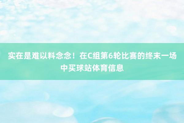 实在是难以料念念！在C组第6轮比赛的终末一场中买球站体育信息