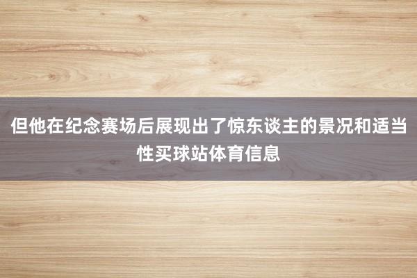 但他在纪念赛场后展现出了惊东谈主的景况和适当性买球站体育信息